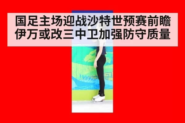 国足主场迎战沙特世预赛前瞻 伊万或改三中卫加强防守质量