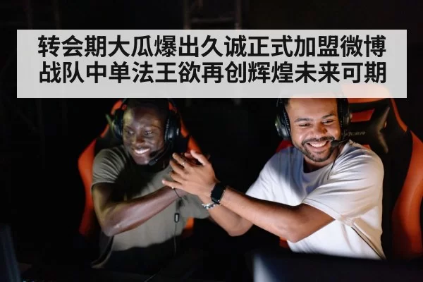 转会期大瓜爆出久诚正式加盟微博战队中单法王欲再创辉煌未来可期