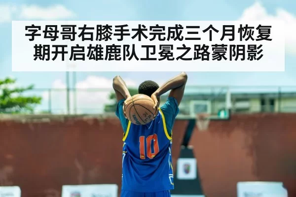 字母哥右膝手术完成三个月恢复期开启雄鹿队卫冕之路蒙阴影