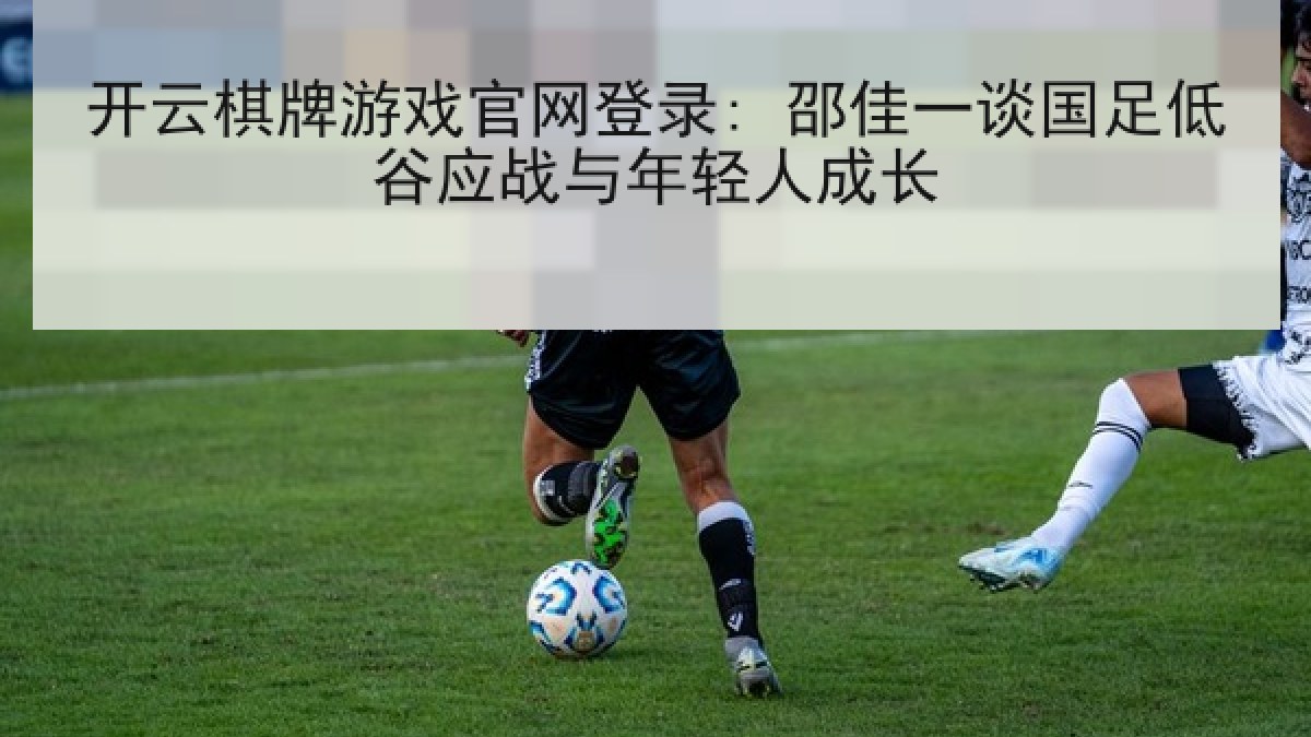开云棋牌游戏官网登录: 邵佳一谈国足低谷应战与年轻人成长
